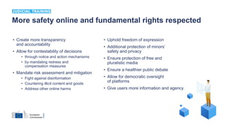 • Create more transparency
and accountability
• Allow for contestability of decisions
• through notice and action mechanisms
• by mandating redress and
compensation measures
• Mandate risk assessment and mitigation
• Fight against disinformation
• Countering illicit content and goods
• Address other online harms
• Uphold freedom of expression
• Additional protection of minors’
safety and privacy
• Ensure protection of free and
pluralistic media
• Ensure a healthier public debate
• Allow for democratic oversight
of platforms
• Give users more information and agency
More safety online and fundamental rights respected
 