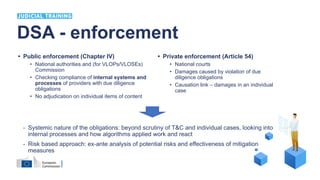 • Public enforcement (Chapter IV)
• National authorities and (for VLOPs/VLOSEs)
Commission
• Checking compliance of internal systems and
processes of providers with due diligence
obligations
• No adjudication on individual items of content
• Private enforcement (Article 54)
• National courts
• Damages caused by violation of due
diligence obligations
• Causation link – damages in an individual
case
DSA - enforcement
- Systemic nature of the obligations: beyond scrutiny of T&C and individual cases, looking into
internal processes and how algorithms applied work and react
- Risk based approach: ex-ante analysis of potential risks and effectiveness of mitigation
measures
 