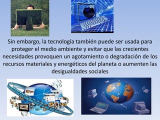 Sin embargo, la tecnología también puede ser usada para
proteger el medio ambiente y evitar que las crecientes
necesidades provoquen un agotamiento o degradación de los
recursos materiales y energéticos del planeta o aumenten las
desigualdades sociales
 