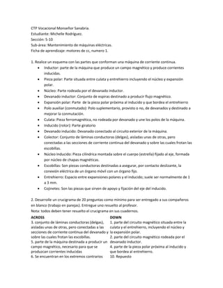 CTP Vocacional Monseñor Sanabria.
Estudiante: Michelle Rodríguez.
Sección: 5-10
Sub-área: Mantenimiento de máquinas eléctricas.
Ficha de aprendizaje: motores de cc, numero 1.
1. Realice un esquema con las partes que conforman una máquina de corriente continua.
 Inductor: parte de la máquina que produce un campo magnético y produce corrientes
inducidas.
 Pieza polar: Parte situada entre culata y entrehierro incluyendo el núcleo y expansión
polar.
 Núcleo: Parte rodeada por el devanado inductor.
 Devanado inductor: Conjunto de espiras destinado a producir flujo magnético.
 Expansión polar: Parte de la pieza polar próxima al inducido y que bordea el entrehierro
 Polo auxiliar (conmutado): Polo suplementario, provisto o no, de devanados y destinado a
mejorar la conmutación.
 Culata: Pieza ferromagnética, no rodeada por devanado y une los polos de la máquina.
 Inducido (rotor): Parte giratorio
 Devanado inducido: Devanado conectado al circuito exterior de la máquina.
 Colector: Conjunto de láminas conductoras (delgas), aisladas unas de otras, pero
conectadas a las secciones de corriente continua del devanado y sobre las cuales frotan las
escobillas.
 Núcleo Inducido: Pieza cilíndrica montada sobre el cuerpo (estrella) fijado al eje, formada
por núcleo de chapas magnéticas.
 Escobillas: Son piezas conductoras destinadas a asegurar, por contacto deslizante, la
conexión eléctrica de un órgano móvil con un órgano fijo.
 Entrehierro: Espacio entre expansiones polares y el inducido; suele ser normalmente de 1
a 3 mm.
 Cojinetes: Son las piezas que sirven de apoyo y fijación del eje del inducido.
2. Desarrolle un crucigrama de 20 preguntas como mínimo para ser entregado a sus compañeros
en blanco (trabajo en parejas). Entregue uno resuelto al profesor.
Nota: todos deben tener resuelto el crucigrama en sus cuadernos.
ACROSS
3. conjunto de láminas conductoras (delgas),
aisladas unas de otras, pero conectadas a las
secciones de corriente continua del devanado y
sobre las cuales frotan las escobillas.
5. parte de la máquina destinada a producir un
campo magnético, necesario para que se
produzcan corrientes inducidas
6. Se encuentran en los extremos contrarios
DOWN
1. parte del circuito magnético situada entre la
culata y el entrehierro, incluyendo el núcleo y
la expansión polar.
2. parte del circuito magnético rodeada por el
devanado inductor.
4. parte de la pieza polar próxima al inducido y
que bordea al entrehierro.
10. Repuesto
 