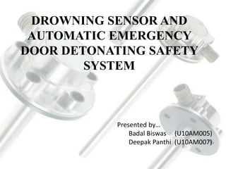 DROWNING SENSOR AND
AUTOMATIC EMERGENCY
DOOR DETONATING SAFETY
SYSTEM
Presented by…
Badal Biswas (U10AM005)
Deepak Panthi (U10AM007)
 