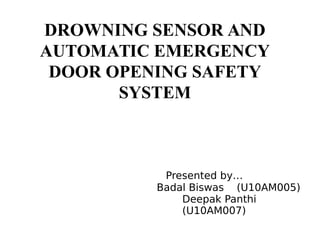 DROWNING SENSOR AND
AUTOMATIC EMERGENCY
DOOR OPENING SAFETY
SYSTEM
Presented by…
Badal Biswas (U10AM005)
Deepak Panthi
(U10AM007)
 