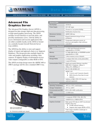 4630 North Avenue n Oceanside CA 92056 n 760.945.0230 n www.interfacedisplays.com
Data Sheet
ds_AFGS_
18350-04.pdf
Page 1 of 1
Jan-14-13
The Advanced File Graphics Server (AFGS) is
designed for data storage, high-rate data processing,
or high-speed graphics processing. The AFGS
includes several interfaces to provide pilots, and
possibly maintenance crews, with the ability to
access information and execute applications that
are either available locally on the AFGS or hosted
on a centrally located Aircraft Network Server
Unit (ANSU).
The AFGS has the ability to store and support
display of airport and approach charts (e.g. Jeppesen
Database). The design provides multiple inputs for
video and graphics applications including video
cameras. It supports display of information on two
video outputs configurable as either RGB or DVI.
The AFGS envelope design meets the ARINC 600 or
2MCU package and fits into a standard 2MCU tray.
Advanced File
Graphics Server
General Data
Part Number 18350-04
Power Supply 28 V DC input
30 msec to 1 sec power holdup
Notification of power loss
Mechanical Interface ARINC 600 tray
Enclosure Rugged aluminum design for heat
dissipation
Temperature Monitor Temperature indication sensors on
processor and graphics chip (software-
controlled)
Computer Baseboard
CPU 1.1 GHz Intel Pentium® processor
(upgradeable to 2.0 GHz)
Memory 512 MB DDR RAM via SODIMM module
(upgradeable to 1 GB)
Interrupts 7 direct memory access channels
Storage Media 2 compact flash slots (write-protectable)
1 serial ATA drive
Communication Ports Single-port gigabit Ethernet controller;
IEEE 802.3 compliant, 10Base-T,
10Base-TC, 1000Base-T
RS-232, RS-485/RS-422
ARINC 429
n 4 receive and 2 transmit channels
n FIFO (First In, First Out) 8-word
memory
Addition of MIL-STD-1553 data bus
(optional expansion)
Environmental
Operating Temperature -40°C to +70°C (with heater)
Storage Temperature -55°C to +80°C
Environmental and EMI RTCA DO-160D certification
MTBF >15,000 hours
Video
Video Input 4 composite (NTSC, PAL, RS-170)
1 RGB/VGA or TMDS (DVI)
Graphics Controller High-speed ATI chip on AGP (Accelerated
Graphics Port) bus
n 64 MB onboard memory
n Supports dual output (RGB or DVI)
Video image rotatable to landscape or
portrait format
(A)
(A)
(A)
2MCU Tray with ARINC 600
shell, size 2 connector plug
(A) Dimensions available upon request.
 