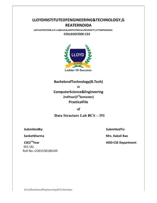 LloydInstituteofEngineering&Technology
LLOYDINSTITUTEOFENGINEERING&TECHNOLOGY,G
REATERNOIDA
(AFFILIATEDTODR.A.P.J.ABDULKALAMTECHNICALUNIVERSITY,UTTARPRADESH)
COLLEGECODE:153
BachelorofTechnology(B.Tech)
in
ComputerScience&Engineering
2ndYear(3rd
Semester)
PracticalFile
of
Data Structure Lab BCS – 351
SubmittedBy: SubmittedTo:
SanketSharma Mrs. Kakoli Rao
CSE2nd
Year HOD-CSE Department
SEC-(A)
Roll No.=2201530100149
 