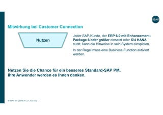 © DSAG e.V. | Seite 24 | 17. Juni 2019
Jeder SAP-Kunde, der ERP 6.0 mit Enhancement-
Package 6 oder größer einsetzt oder S/4 HANA
nutzt, kann die Hinweise in sein System einspielen.
In der Regel muss eine Business Function aktiviert
werden.
Mitwirkung bei Customer Connection
Nutzen Sie die Chance für ein besseres Standard-SAP PM.
Ihre Anwender werden es Ihnen danken.
Nutzen
 