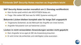 15
Fehlende SAP Security Notes machen es Angreifern leicht
SAP Security Notes werden monatlich am 2. Dienstag veröffentlicht
 Kein Kunde spielt wirklich alle WICHTIGEN Notes ein.
 Frage: Wie stellen SIE fest was für IHRE Systeme wichtig ist?
Bekannte Lücken bleiben komplett oder für lange Zeit ungepatcht
 Trügerische Sicherheit, da die Mehrzahl der Angriffe von innen kommt.
 Angreifer fokussieren sich auf bekannte Lücken.
Lücken in nicht verwendeten Anwendungen werden nicht gepatcht
 Dem Angreifer ist es egal ob SIE die Anwendung brauchen.
 Er wird immer die einfachste und mächtigste Lücke ausnutzen.
 