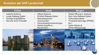 4
Evolution der SAP Landschaft
Früher Heute Morgen
• Isolierte Systeme
• Lange Release-Zyklen
• Geringe Angriffsfläche
• Security durch Firewalls
• Offene Systeme
• Erhöhte Release-Zyklen
• Netzwerkgrenzen
verschwinden
• Cloud-basierte Anwendungen
• Hacker Angriffe (s.
Nachrichten)
• Weiter Öffnung d. Systeme
• Sehr hohe Release-Zyklen
• Verbundene Netze
• IT-basierte Spionage (PRISM,
etc.)
• Cyber Attacks &
Wirtschaftsspionage
 