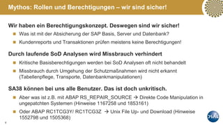 6
Wir haben ein Berechtigungskonzept. Deswegen sind wir sicher!
 Was ist mit der Absicherung der SAP Basis, Server und Datenbank?
 Kundenreports und Transaktionen prüfen meistens keine Berechtigungen!
Durch laufende SoD Analysen wird Missbrauch verhindert
 Kritische Basisberechtigungen werden bei SoD Analysen oft nicht behandelt
 Missbrauch durch Umgehung der Schutzmaßnahmen wird nicht erkannt
(Tabellenpflege, Transporte, Datenbankmanipulationen)
SA38 können bei uns alle Benutzer. Das ist doch unkritisch.
 Aber was ist z.B. mit ABAP RS_REPAIR_SOURCE  Direkte Code Manipulation in
ungepatchten Systemen (Hinweise 1167258 und 1853161)
 Oder ABAP RC1TCG3Y/ RC1TCG3Z  Unix File Up- und Download (Hinweise
1552798 und 1505368)
Mythos: Rollen und Berechtigungen – wir sind sicher!
 