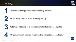 Summary
©DSAG / Deutschsprachige SAP® Anwendergruppe e.V. 22
DevOps and targets need to be clearly defined
ABAP development must evolve (CI/CD)
Automated testing is a requirement for fast release cycles
(Organizational) change mgmt. is the critical success factor
1
2
3
4
 