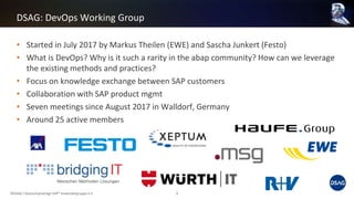 • Started in July 2017 by Markus Theilen (EWE) and Sascha Junkert (Festo)
• What is DevOps? Why is it such a rarity in the abap community? How can we leverage
the existing methods and practices?
• Focus on knowledge exchange between SAP customers
• Collaboration with SAP product mgmt
• Seven meetings since August 2017 in Walldorf, Germany
• Around 25 active members
DSAG: DevOps Working Group
©DSAG / Deutschsprachige SAP® Anwendergruppe e.V. 3
 