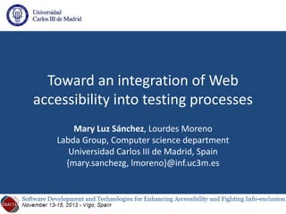 Toward an integration of Web
accessibility into testing processes
Mary Luz Sánchez, Lourdes Moreno
Labda Group, Computer science department
Universidad Carlos III de Madrid, Spain
{mary.sanchezg, lmoreno}@inf.uc3m.es
 