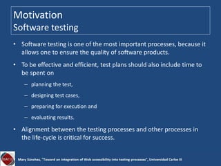 Motivation
Software testing
• Software testing is one of the most important processes, because it
allows one to ensure the quality of software products.
• To be effective and efficient, test plans should also include time to
be spent on
– planning the test,
– designing test cases,
– preparing for execution and
– evaluating results.
• Alignment between the testing processes and other processes in
the life-cycle is critical for success.
 