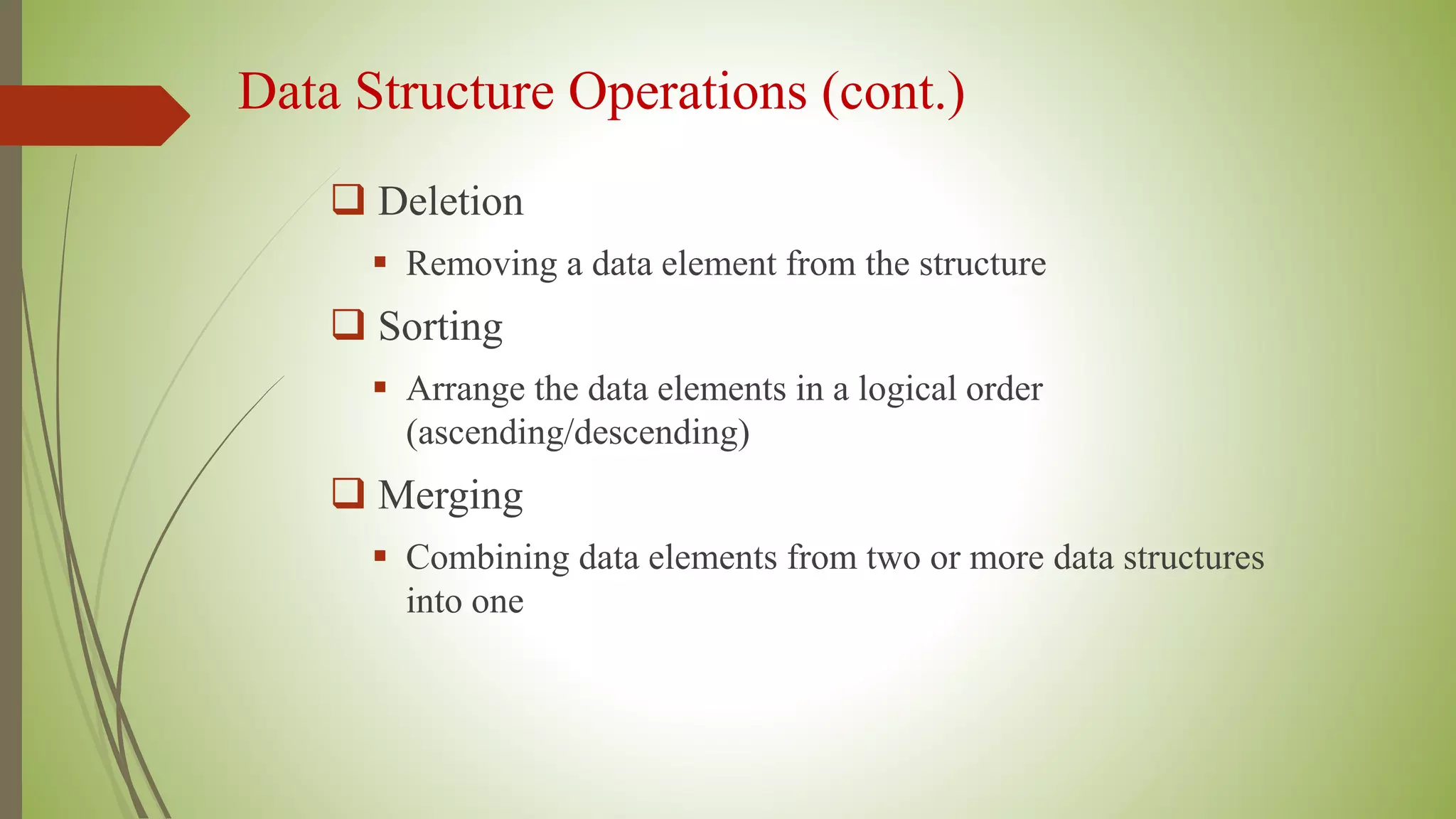 Data Structure Operations (cont.)
 Deletion
 Removing a data element from the structure
 Sorting
 Arrange the data elements in a logical order
(ascending/descending)
 Merging
 Combining data elements from two or more data structures
into one
 