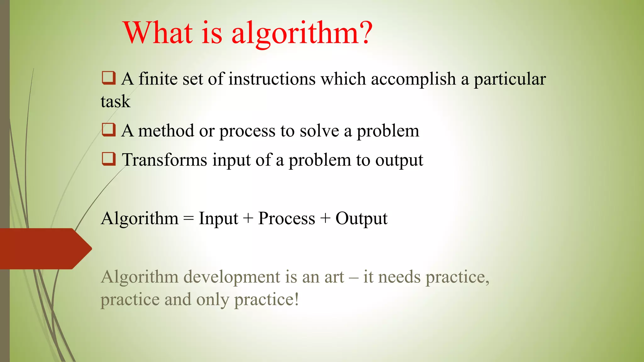 What is algorithm?
 A finite set of instructions which accomplish a particular
task
 A method or process to solve a problem
 Transforms input of a problem to output
Algorithm = Input + Process + Output
Algorithm development is an art – it needs practice,
practice and only practice!
 