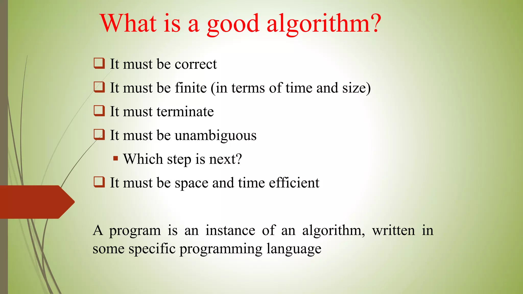 What is a good algorithm?
 It must be correct
 It must be finite (in terms of time and size)
 It must terminate
 It must be unambiguous
 Which step is next?
 It must be space and time efficient
A program is an instance of an algorithm, written in
some specific programming language
 