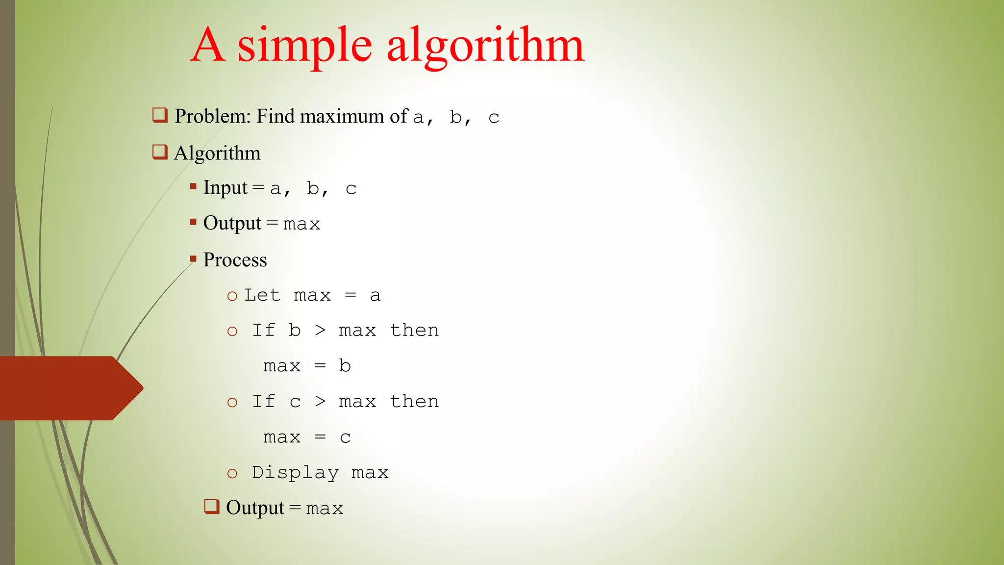 A simple algorithm
 Problem: Find maximum of a, b, c
 Algorithm
 Input = a, b, c
 Output = max
 Process
o Let max = a
o If b > max then
max = b
o If c > max then
max = c
o Display max
 Output = max
 