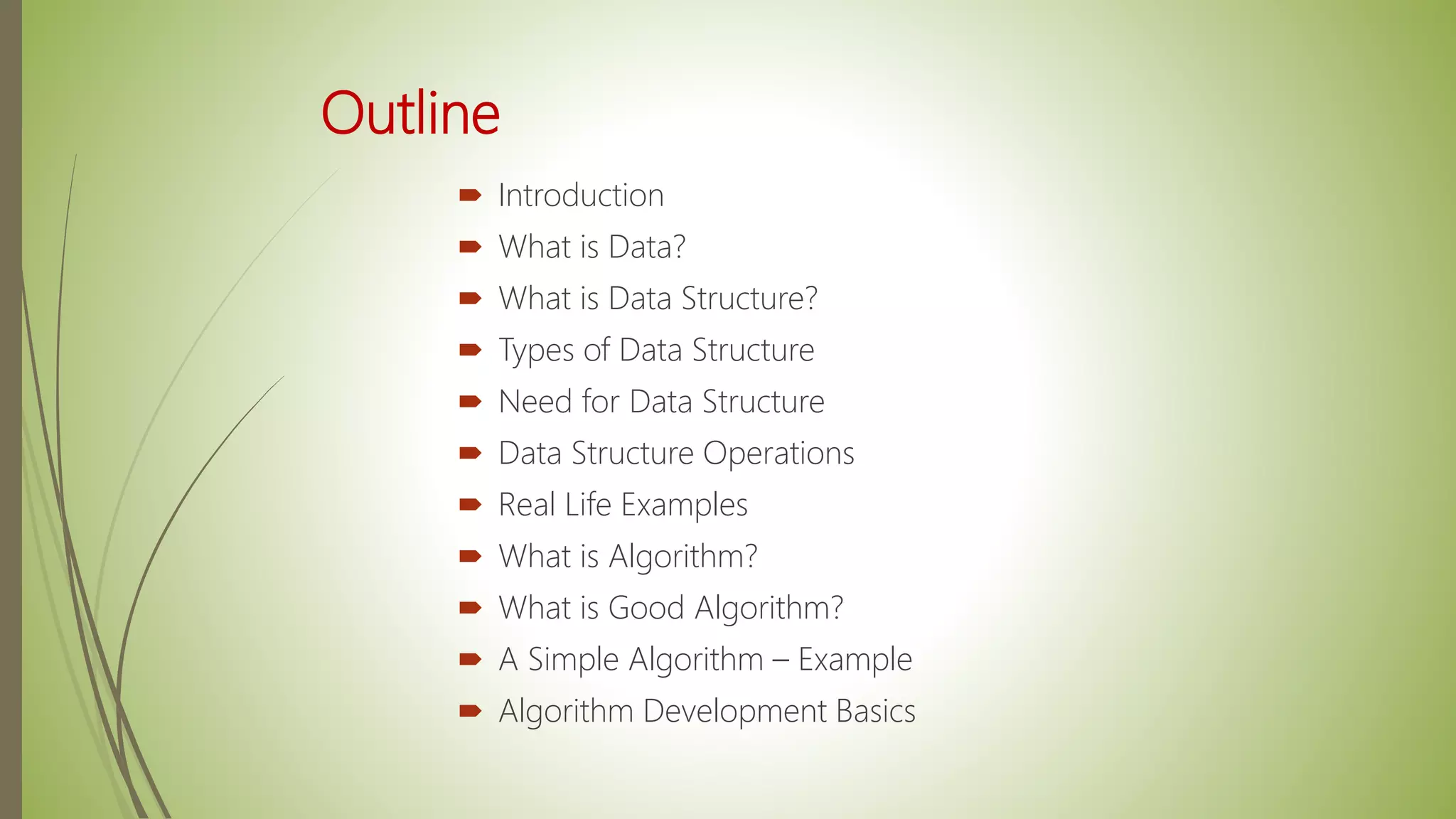 Outline
 Introduction
 What is Data?
 What is Data Structure?
 Types of Data Structure
 Need for Data Structure
 Data Structure Operations
 Real Life Examples
 What is Algorithm?
 What is Good Algorithm?
 A Simple Algorithm – Example
 Algorithm Development Basics
 