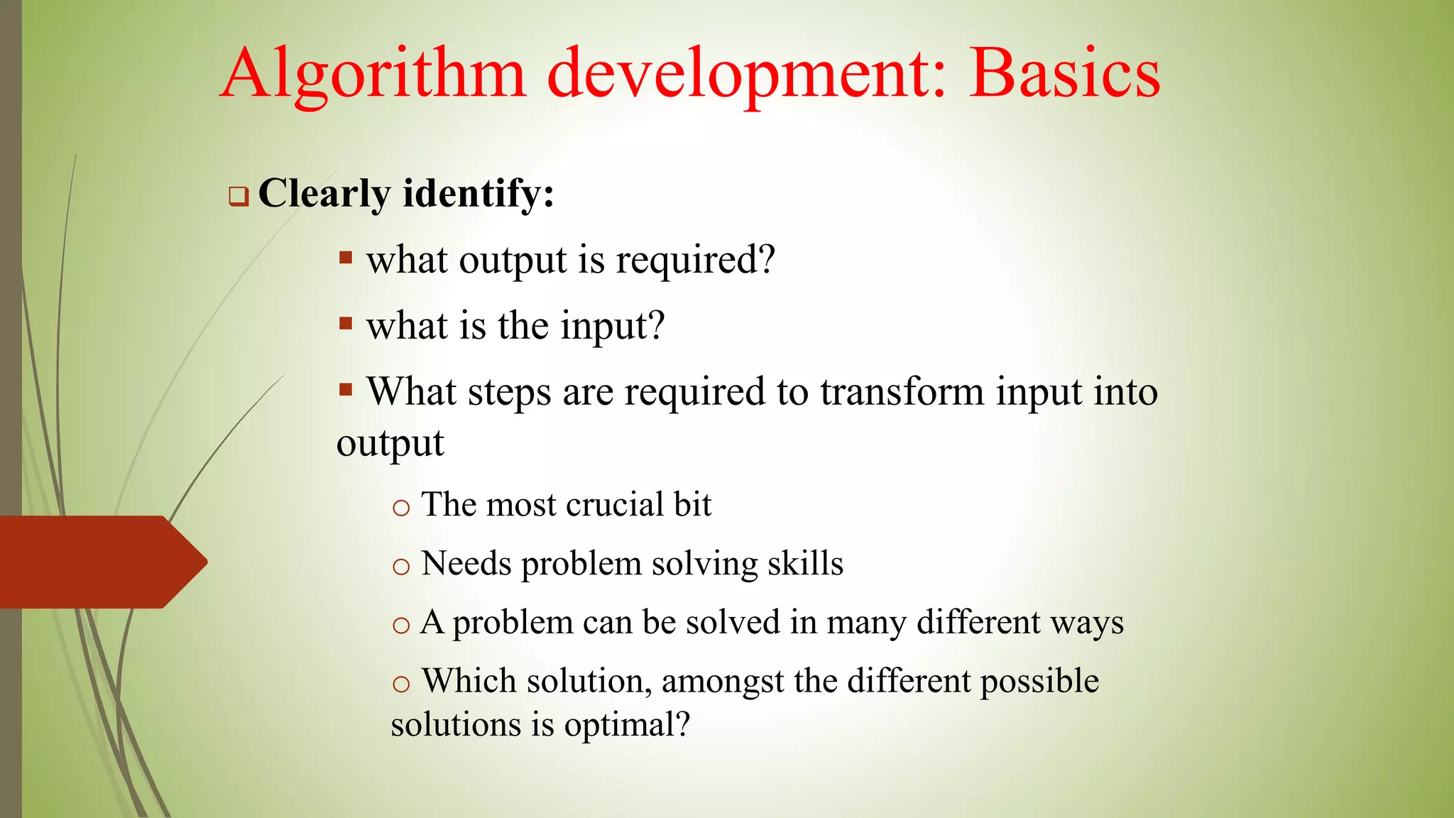 Algorithm development: Basics
 Clearly identify:
 what output is required?
 what is the input?
 What steps are required to transform input into
output
o The most crucial bit
o Needs problem solving skills
o A problem can be solved in many different ways
o Which solution, amongst the different possible
solutions is optimal?
 