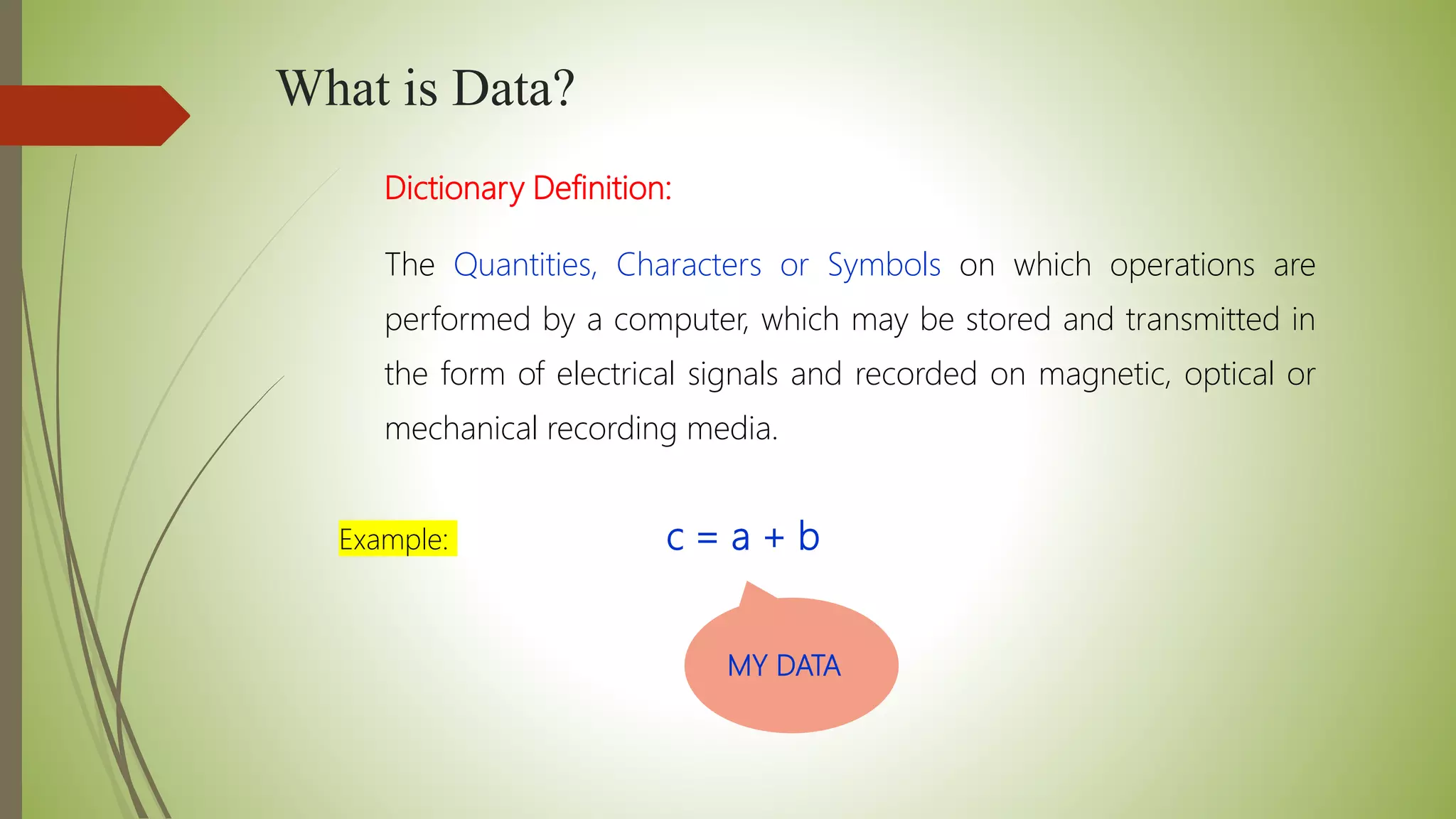 What is Data?
Dictionary Definition:
The Quantities, Characters or Symbols on which operations are
performed by a computer, which may be stored and transmitted in
the form of electrical signals and recorded on magnetic, optical or
mechanical recording media.
Example: c = a + b
MY DATA
 