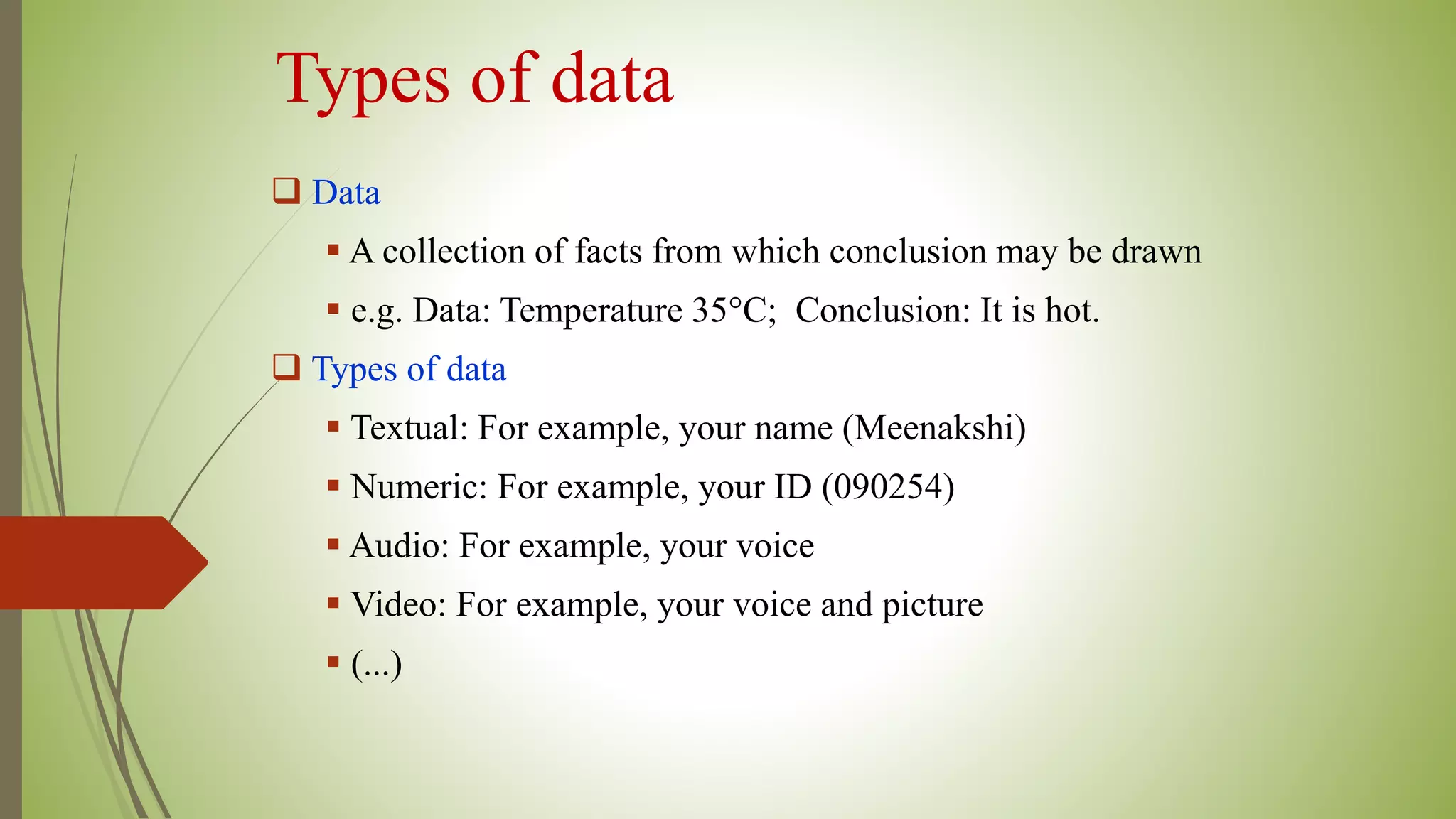 Types of data
 Data
 A collection of facts from which conclusion may be drawn
 e.g. Data: Temperature 35°C; Conclusion: It is hot.
 Types of data
 Textual: For example, your name (Meenakshi)
 Numeric: For example, your ID (090254)
 Audio: For example, your voice
 Video: For example, your voice and picture
 (...)
 