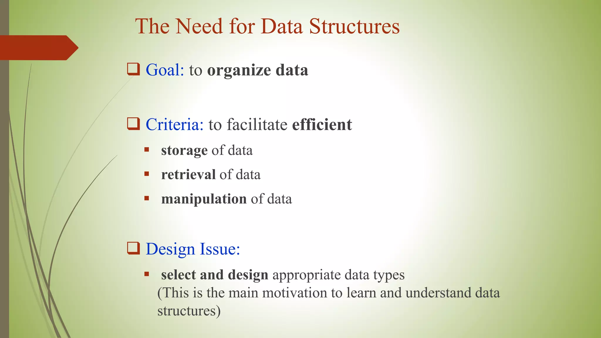 The Need for Data Structures
 Goal: to organize data
 Criteria: to facilitate efficient
 storage of data
 retrieval of data
 manipulation of data
 Design Issue:
 select and design appropriate data types
(This is the main motivation to learn and understand data
structures)
 
