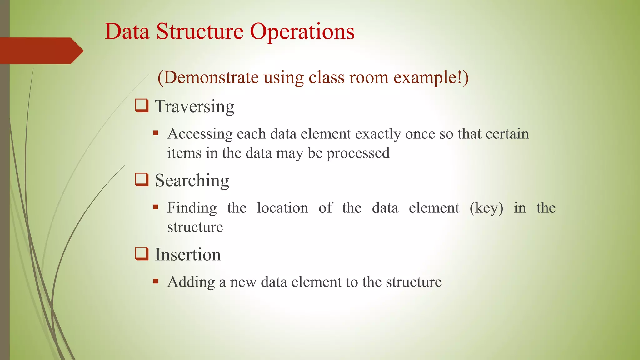 Data Structure Operations
(Demonstrate using class room example!)
 Traversing
 Accessing each data element exactly once so that certain
items in the data may be processed
 Searching
 Finding the location of the data element (key) in the
structure
 Insertion
 Adding a new data element to the structure
 