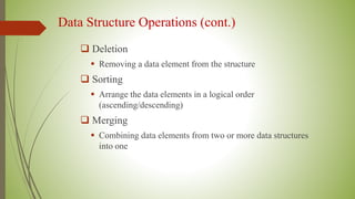 Data Structure Operations (cont.)
 Deletion
 Removing a data element from the structure
 Sorting
 Arrange the data elements in a logical order
(ascending/descending)
 Merging
 Combining data elements from two or more data structures
into one
 