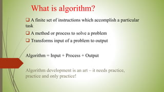 What is algorithm?
 A finite set of instructions which accomplish a particular
task
 A method or process to solve a problem
 Transforms input of a problem to output
Algorithm = Input + Process + Output
Algorithm development is an art – it needs practice,
practice and only practice!
 