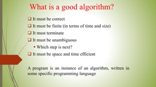 What is a good algorithm?
 It must be correct
 It must be finite (in terms of time and size)
 It must terminate
 It must be unambiguous
 Which step is next?
 It must be space and time efficient
A program is an instance of an algorithm, written in
some specific programming language
 