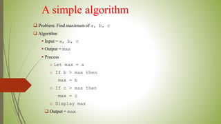 A simple algorithm
 Problem: Find maximum of a, b, c
 Algorithm
 Input = a, b, c
 Output = max
 Process
o Let max = a
o If b > max then
max = b
o If c > max then
max = c
o Display max
 Output = max
 