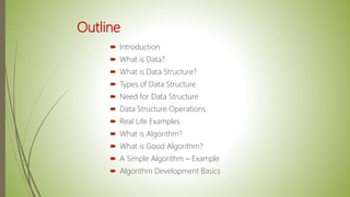 Outline
 Introduction
 What is Data?
 What is Data Structure?
 Types of Data Structure
 Need for Data Structure
 Data Structure Operations
 Real Life Examples
 What is Algorithm?
 What is Good Algorithm?
 A Simple Algorithm – Example
 Algorithm Development Basics
 