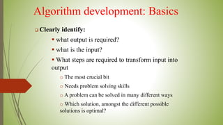 Algorithm development: Basics
 Clearly identify:
 what output is required?
 what is the input?
 What steps are required to transform input into
output
o The most crucial bit
o Needs problem solving skills
o A problem can be solved in many different ways
o Which solution, amongst the different possible
solutions is optimal?
 