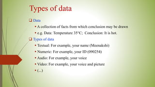Types of data
 Data
 A collection of facts from which conclusion may be drawn
 e.g. Data: Temperature 35°C; Conclusion: It is hot.
 Types of data
 Textual: For example, your name (Meenakshi)
 Numeric: For example, your ID (090254)
 Audio: For example, your voice
 Video: For example, your voice and picture
 (...)
 