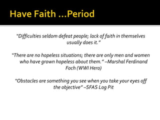 “Difficulties seldom defeat people; lack of faith in themselves
usually does it.”
“There are no hopeless situations; there are only men and women
who have grown hopeless about them.” –Marshal Ferdinand
Foch (WWI Hero)
“Obstacles are something you see when you take your eyes off
the objective” –SFAS Log Pit
 