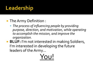  The Army Definition :
 The process of influencing people by providing
purpose, direction, and motivation, while operating
to accomplish the mission, and improve the
organization.
 BLUF: I’m not interested in making Soldiers,
I’m interested in developing the future
leaders of the Army…
You!
 