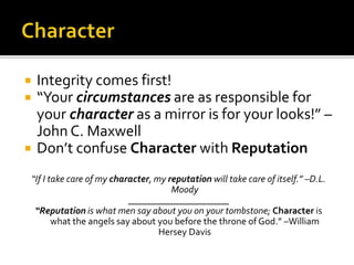  Integrity comes first!
 “Your circumstances are as responsible for
your character as a mirror is for your looks!” –
John C. Maxwell
 Don’t confuse Character with Reputation
“If I take care of my character, my reputation will take care of itself.” –D.L.
Moody
_____________________
“Reputation is what men say about you on your tombstone; Character is
what the angels say about you before the throne of God.” –William
Hersey Davis
 