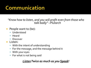 “Know how to listen, and you will profit even from those who
talk badly” –Plutarch
 People want to (be):
 Understood
 Heard
 Discover
 Listen:
 With the intent of understanding
 For the message, and the message behind it
 With your eyes
 For what is not being said
ListenTwice as much as you Speak!
 