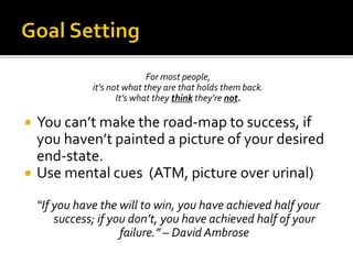 For most people,
it’s not what they are that holds them back.
It’s what they think they’re not.
 You can’t make the road-map to success, if
you haven’t painted a picture of your desired
end-state.
 Use mental cues (ATM, picture over urinal)
“If you have the will to win, you have achieved half your
success; if you don’t, you have achieved half of your
failure.” – David Ambrose
 