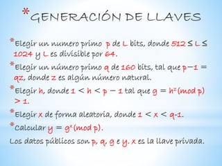 *
*Elegir un numero primo p de L bits, donde 512 ≤ L ≤
1024 y L es divisible por 64.
*Elegir un número primo q de 160 bits, tal que p−1 =
qz, donde z es algún número natural.
*Elegir h, donde 1 < h < p − 1 tal que g = hz(mod p)
> 1.
*Elegir x de forma aleatoria, donde 1 < x < q-1.
*Calcular y = gx(mod p).
Los datos públicos son p, q, g e y. x es la llave privada.
 