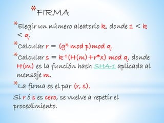 *
*Elegir un número aleatorio k, donde 1 < k
< q.
*Calcular r = (gk mod p)mod q.
*Calcular s = k-1(H(m)+r*x) mod q, donde
H(m) es la función hash SHA-1 aplicada al
mensaje m.
*La firma es el par (r, s).
Si r ó s es cero, se vuelve a repetir el
procedimiento.
 