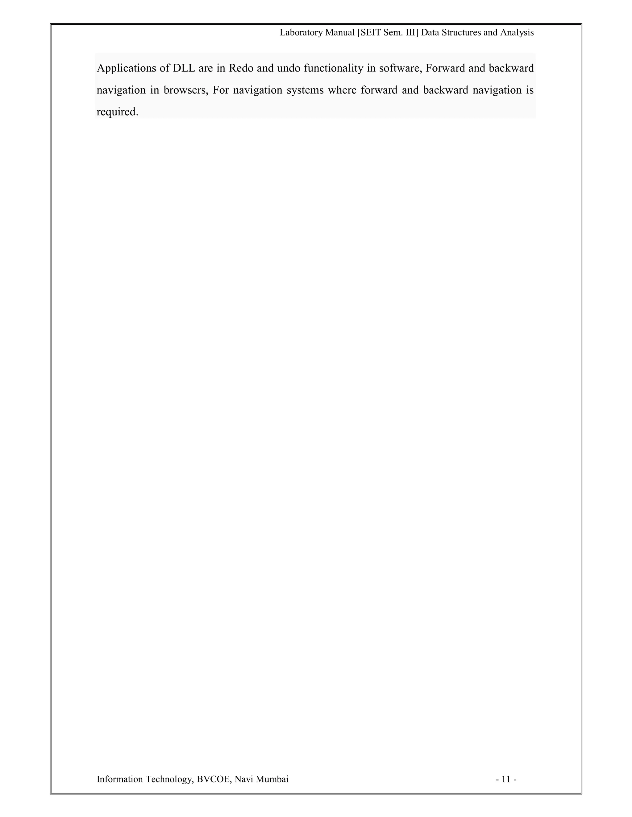 Laboratory Manual [SEIT Sem. III] Data Structures and Analysis
Information Technology, BVCOE, Navi Mumbai - 11 -
Applications of DLL are in Redo and undo functionality in software, Forward and backward
navigation in browsers, For navigation systems where forward and backward navigation is
required.
 