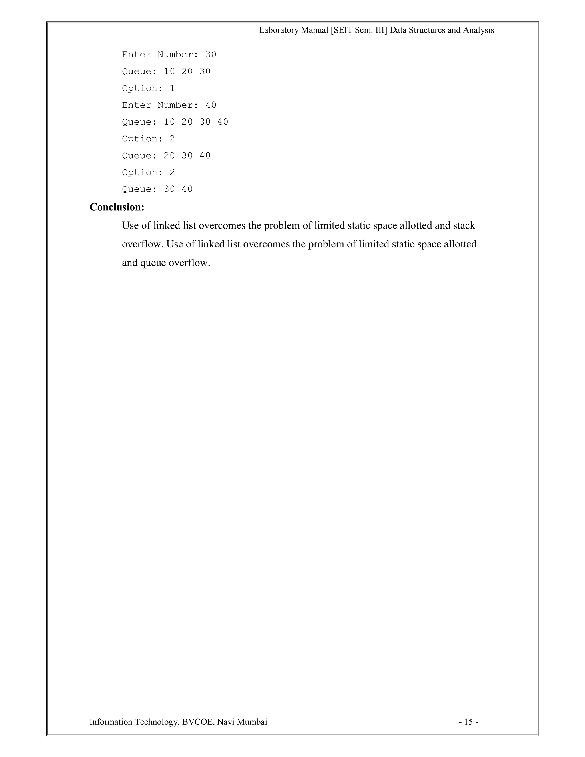 Laboratory Manual [SEIT Sem. III] Data Structures and Analysis
Information Technology, BVCOE, Navi Mumbai - 15 -
Enter Number: 30
Queue: 10 20 30
Option: 1
Enter Number: 40
Queue: 10 20 30 40
Option: 2
Queue: 20 30 40
Option: 2
Queue: 30 40
Conclusion:
Use of linked list overcomes the problem of limited static space allotted and stack
overflow. Use of linked list overcomes the problem of limited static space allotted
and queue overflow.
 