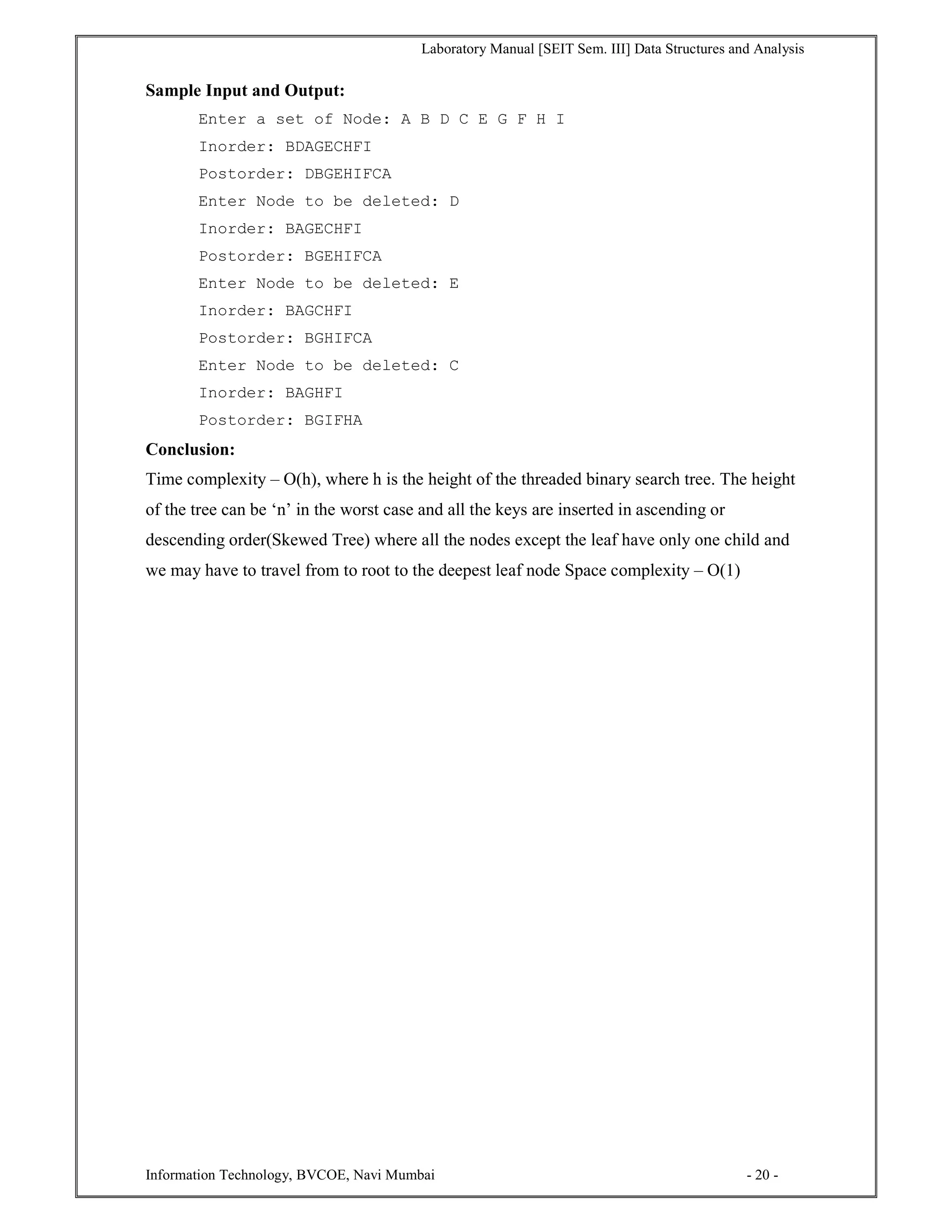 Laboratory Manual [SEIT Sem. III] Data Structures and Analysis
Information Technology, BVCOE, Navi Mumbai - 20 -
Sample Input and Output:
Enter a set of Node: A B D C E G F H I
Inorder: BDAGECHFI
Postorder: DBGEHIFCA
Enter Node to be deleted: D
Inorder: BAGECHFI
Postorder: BGEHIFCA
Enter Node to be deleted: E
Inorder: BAGCHFI
Postorder: BGHIFCA
Enter Node to be deleted: C
Inorder: BAGHFI
Postorder: BGIFHA
Conclusion:
Time complexity – O(h), where h is the height of the threaded binary search tree. The height
of the tree can be ‘n’ in the worst case and all the keys are inserted in ascending or
descending order(Skewed Tree) where all the nodes except the leaf have only one child and
we may have to travel from to root to the deepest leaf node Space complexity – O(1)
 