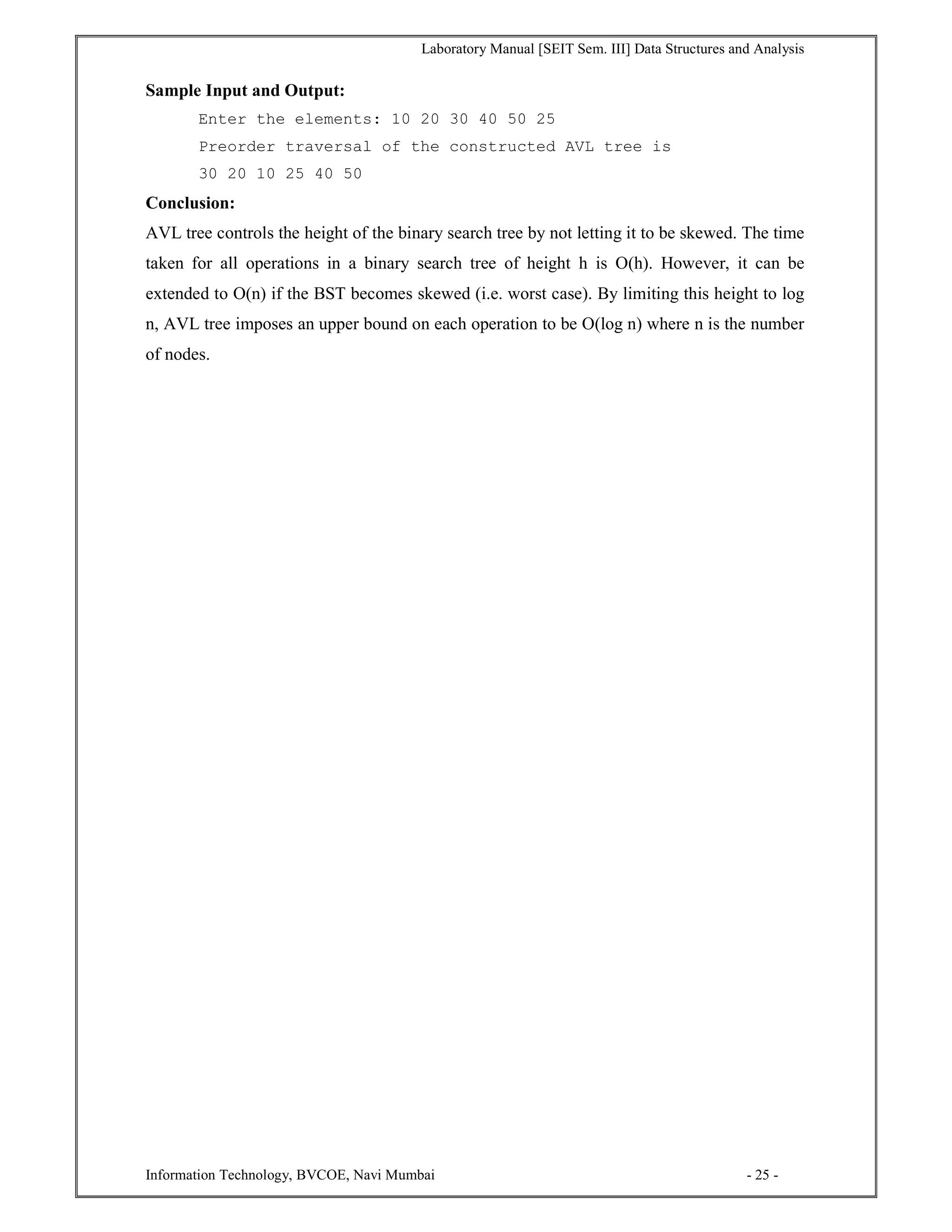 Laboratory Manual [SEIT Sem. III] Data Structures and Analysis
Information Technology, BVCOE, Navi Mumbai - 25 -
Sample Input and Output:
Enter the elements: 10 20 30 40 50 25
Preorder traversal of the constructed AVL tree is
30 20 10 25 40 50
Conclusion:
AVL tree controls the height of the binary search tree by not letting it to be skewed. The time
taken for all operations in a binary search tree of height h is O(h). However, it can be
extended to O(n) if the BST becomes skewed (i.e. worst case). By limiting this height to log
n, AVL tree imposes an upper bound on each operation to be O(log n) where n is the number
of nodes.
 