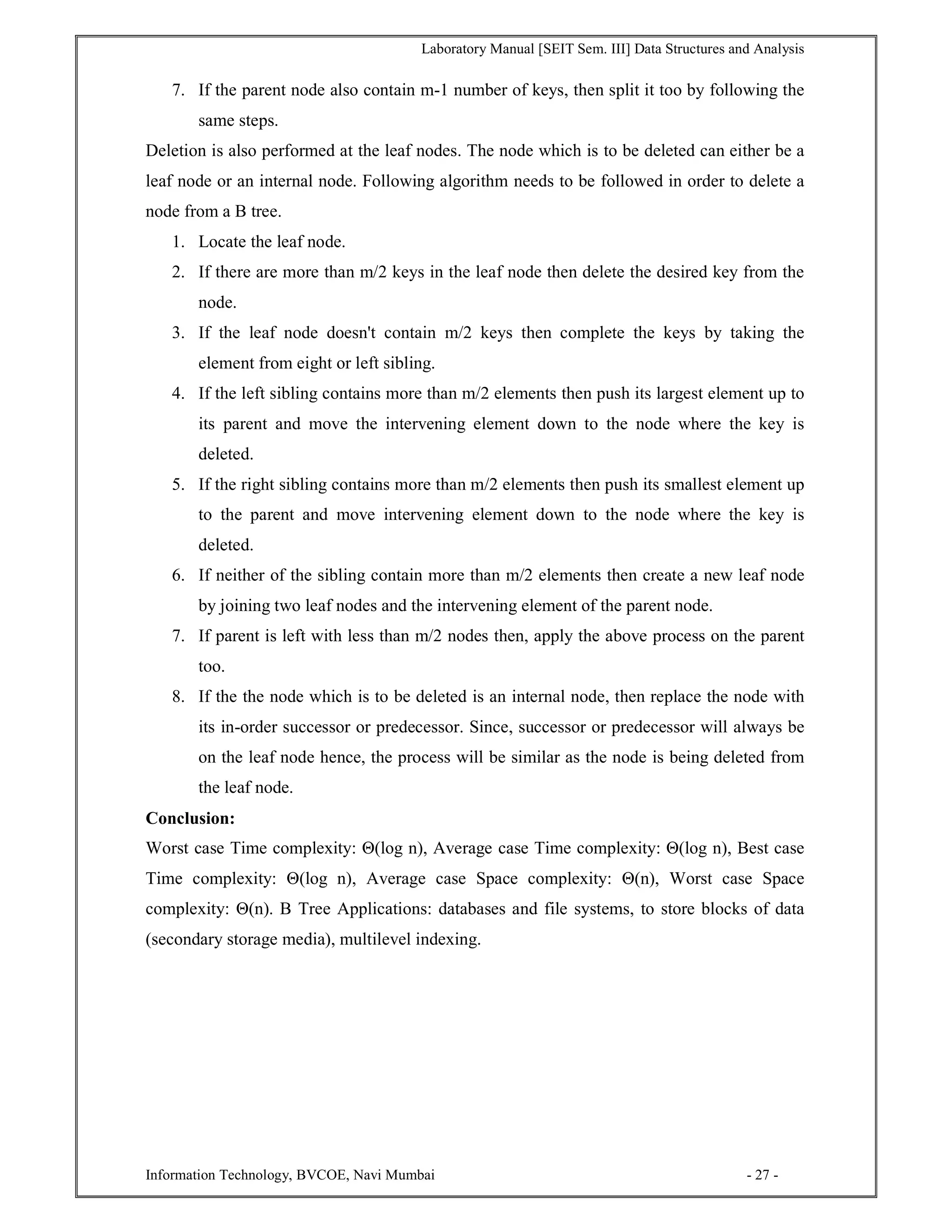 Laboratory Manual [SEIT Sem. III] Data Structures and Analysis
Information Technology, BVCOE, Navi Mumbai - 27 -
7. If the parent node also contain m-1 number of keys, then split it too by following the
same steps.
Deletion is also performed at the leaf nodes. The node which is to be deleted can either be a
leaf node or an internal node. Following algorithm needs to be followed in order to delete a
node from a B tree.
1. Locate the leaf node.
2. If there are more than m/2 keys in the leaf node then delete the desired key from the
node.
3. If the leaf node doesn't contain m/2 keys then complete the keys by taking the
element from eight or left sibling.
4. If the left sibling contains more than m/2 elements then push its largest element up to
its parent and move the intervening element down to the node where the key is
deleted.
5. If the right sibling contains more than m/2 elements then push its smallest element up
to the parent and move intervening element down to the node where the key is
deleted.
6. If neither of the sibling contain more than m/2 elements then create a new leaf node
by joining two leaf nodes and the intervening element of the parent node.
7. If parent is left with less than m/2 nodes then, apply the above process on the parent
too.
8. If the the node which is to be deleted is an internal node, then replace the node with
its in-order successor or predecessor. Since, successor or predecessor will always be
on the leaf node hence, the process will be similar as the node is being deleted from
the leaf node.
Conclusion:
Worst case Time complexity: Θ(log n), Average case Time complexity: Θ(log n), Best case
Time complexity: Θ(log n), Average case Space complexity: Θ(n), Worst case Space
complexity: Θ(n). B Tree Applications: databases and file systems, to store blocks of data
(secondary storage media), multilevel indexing.
 