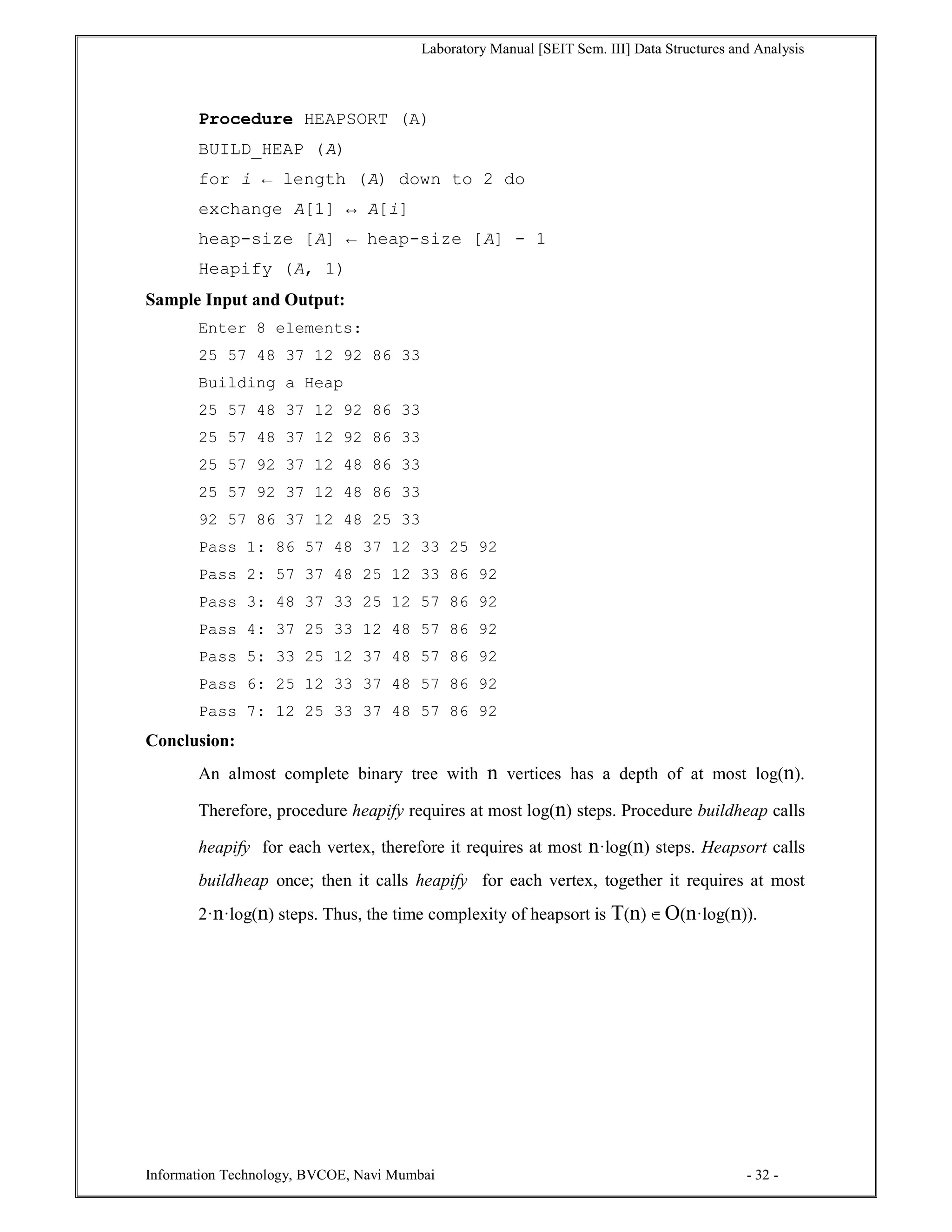 Laboratory Manual [SEIT Sem. III] Data Structures and Analysis
Information Technology, BVCOE, Navi Mumbai - 32 -
Procedure HEAPSORT (A)
BUILD_HEAP (A)
for i ← length (A) down to 2 do
exchange A[1] ↔ A[i]
heap-size [A] ← heap-size [A] - 1
Heapify (A, 1)
Sample Input and Output:
Enter 8 elements:
25 57 48 37 12 92 86 33
Building a Heap
25 57 48 37 12 92 86 33
25 57 48 37 12 92 86 33
25 57 92 37 12 48 86 33
25 57 92 37 12 48 86 33
92 57 86 37 12 48 25 33
Pass 1: 86 57 48 37 12 33 25 92
Pass 2: 57 37 48 25 12 33 86 92
Pass 3: 48 37 33 25 12 57 86 92
Pass 4: 37 25 33 12 48 57 86 92
Pass 5: 33 25 12 37 48 57 86 92
Pass 6: 25 12 33 37 48 57 86 92
Pass 7: 12 25 33 37 48 57 86 92
Conclusion:
An almost complete binary tree with n vertices has a depth of at most log(n).
Therefore, procedure heapify requires at most log(n) steps. Procedure buildheap calls
heapify for each vertex, therefore it requires at most n·log(n) steps. Heapsort calls
buildheap once; then it calls heapify for each vertex, together it requires at most
2·n·log(n) steps. Thus, the time complexity of heapsort is T(n) O(n·log(n)).
 