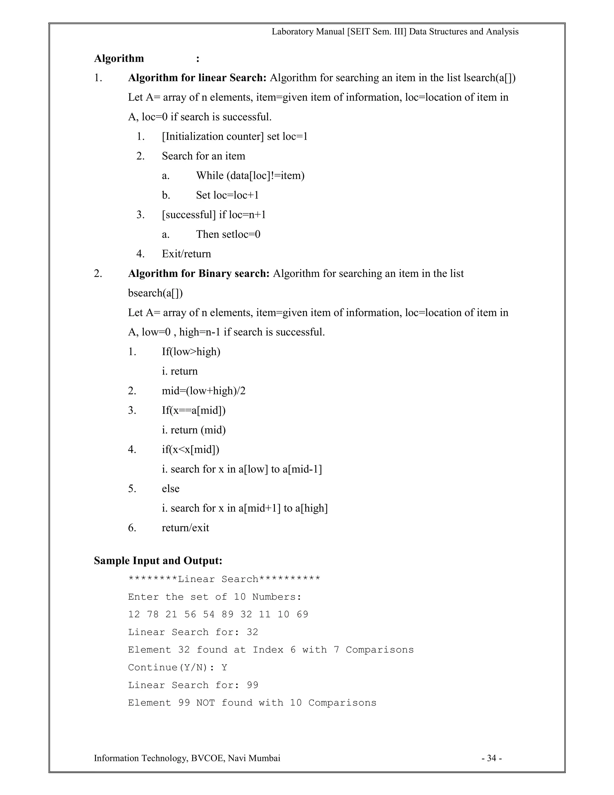 Laboratory Manual [SEIT Sem. III] Data Structures and Analysis
Information Technology, BVCOE, Navi Mumbai - 34 -
Algorithm :
1. Algorithm for linear Search: Algorithm for searching an item in the list lsearch(a[])
Let A= array of n elements, item=given item of information, loc=location of item in
A, loc=0 if search is successful.
1. [Initialization counter] set loc=1
2. Search for an item
a. While (data[loc]!=item)
b. Set loc=loc+1
3. [successful] if loc=n+1
a. Then setloc=0
4. Exit/return
2. Algorithm for Binary search: Algorithm for searching an item in the list
bsearch(a[])
Let A= array of n elements, item=given item of information, loc=location of item in
A, low=0 , high=n-1 if search is successful.
1. If(low>high)
i. return
2. mid=(low+high)/2
3. If(x==a[mid])
i. return (mid)
4. if(x<x[mid])
i. search for x in a[low] to a[mid-1]
5. else
i. search for x in a[mid+1] to a[high]
6. return/exit
Sample Input and Output:
********Linear Search**********
Enter the set of 10 Numbers:
12 78 21 56 54 89 32 11 10 69
Linear Search for: 32
Element 32 found at Index 6 with 7 Comparisons
Continue(Y/N): Y
Linear Search for: 99
Element 99 NOT found with 10 Comparisons
 
