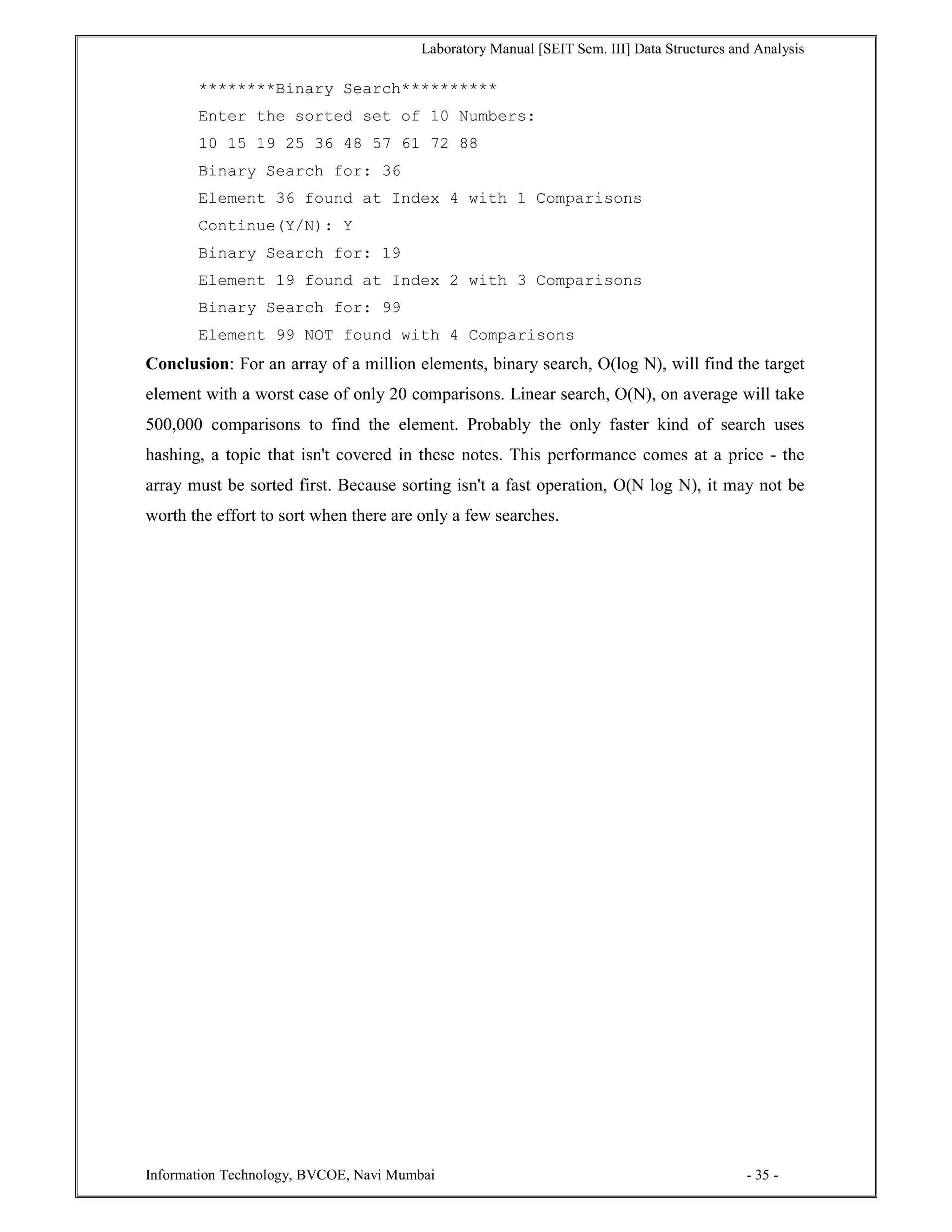 Laboratory Manual [SEIT Sem. III] Data Structures and Analysis
Information Technology, BVCOE, Navi Mumbai - 35 -
********Binary Search**********
Enter the sorted set of 10 Numbers:
10 15 19 25 36 48 57 61 72 88
Binary Search for: 36
Element 36 found at Index 4 with 1 Comparisons
Continue(Y/N): Y
Binary Search for: 19
Element 19 found at Index 2 with 3 Comparisons
Binary Search for: 99
Element 99 NOT found with 4 Comparisons
Conclusion: For an array of a million elements, binary search, O(log N), will find the target
element with a worst case of only 20 comparisons. Linear search, O(N), on average will take
500,000 comparisons to find the element. Probably the only faster kind of search uses
hashing, a topic that isn't covered in these notes. This performance comes at a price - the
array must be sorted first. Because sorting isn't a fast operation, O(N log N), it may not be
worth the effort to sort when there are only a few searches.
 