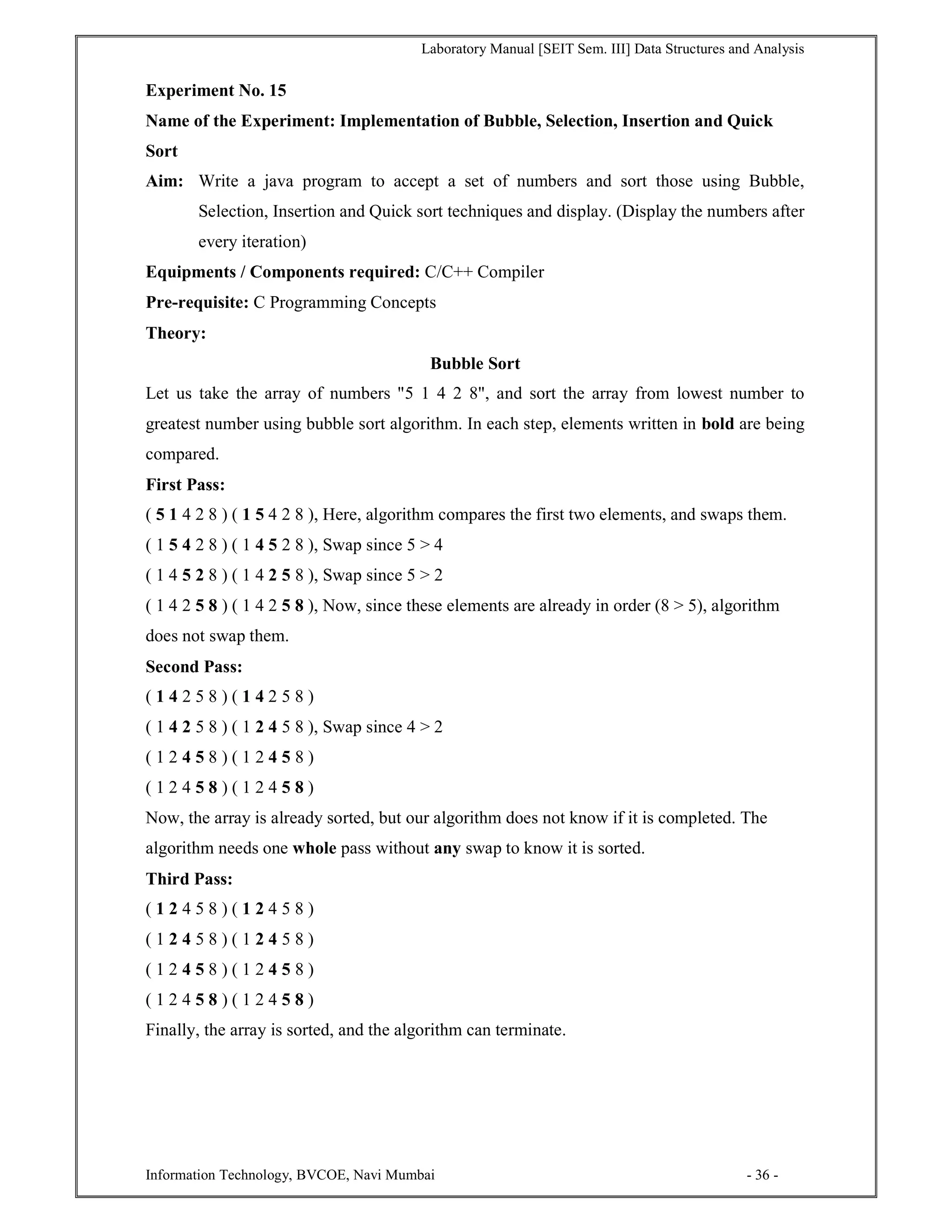 Laboratory Manual [SEIT Sem. III] Data Structures and Analysis
Information Technology, BVCOE, Navi Mumbai - 36 -
Experiment No. 15
Name of the Experiment: Implementation of Bubble, Selection, Insertion and Quick
Sort
Aim: Write a java program to accept a set of numbers and sort those using Bubble,
Selection, Insertion and Quick sort techniques and display. (Display the numbers after
every iteration)
Equipments / Components required: C/C++ Compiler
Pre-requisite: C Programming Concepts
Theory:
Bubble Sort
Let us take the array of numbers "5 1 4 2 8", and sort the array from lowest number to
greatest number using bubble sort algorithm. In each step, elements written in bold are being
compared.
First Pass:
( 5 1 4 2 8 ) ( 1 5 4 2 8 ), Here, algorithm compares the first two elements, and swaps them.
( 1 5 4 2 8 ) ( 1 4 5 2 8 ), Swap since 5 > 4
( 1 4 5 2 8 ) ( 1 4 2 5 8 ), Swap since 5 > 2
( 1 4 2 5 8 ) ( 1 4 2 5 8 ), Now, since these elements are already in order (8 > 5), algorithm
does not swap them.
Second Pass:
( 1 4 2 5 8 ) ( 1 4 2 5 8 )
( 1 4 2 5 8 ) ( 1 2 4 5 8 ), Swap since 4 > 2
( 1 2 4 5 8 ) ( 1 2 4 5 8 )
( 1 2 4 5 8 ) ( 1 2 4 5 8 )
Now, the array is already sorted, but our algorithm does not know if it is completed. The
algorithm needs one whole pass without any swap to know it is sorted.
Third Pass:
( 1 2 4 5 8 ) ( 1 2 4 5 8 )
( 1 2 4 5 8 ) ( 1 2 4 5 8 )
( 1 2 4 5 8 ) ( 1 2 4 5 8 )
( 1 2 4 5 8 ) ( 1 2 4 5 8 )
Finally, the array is sorted, and the algorithm can terminate.
 