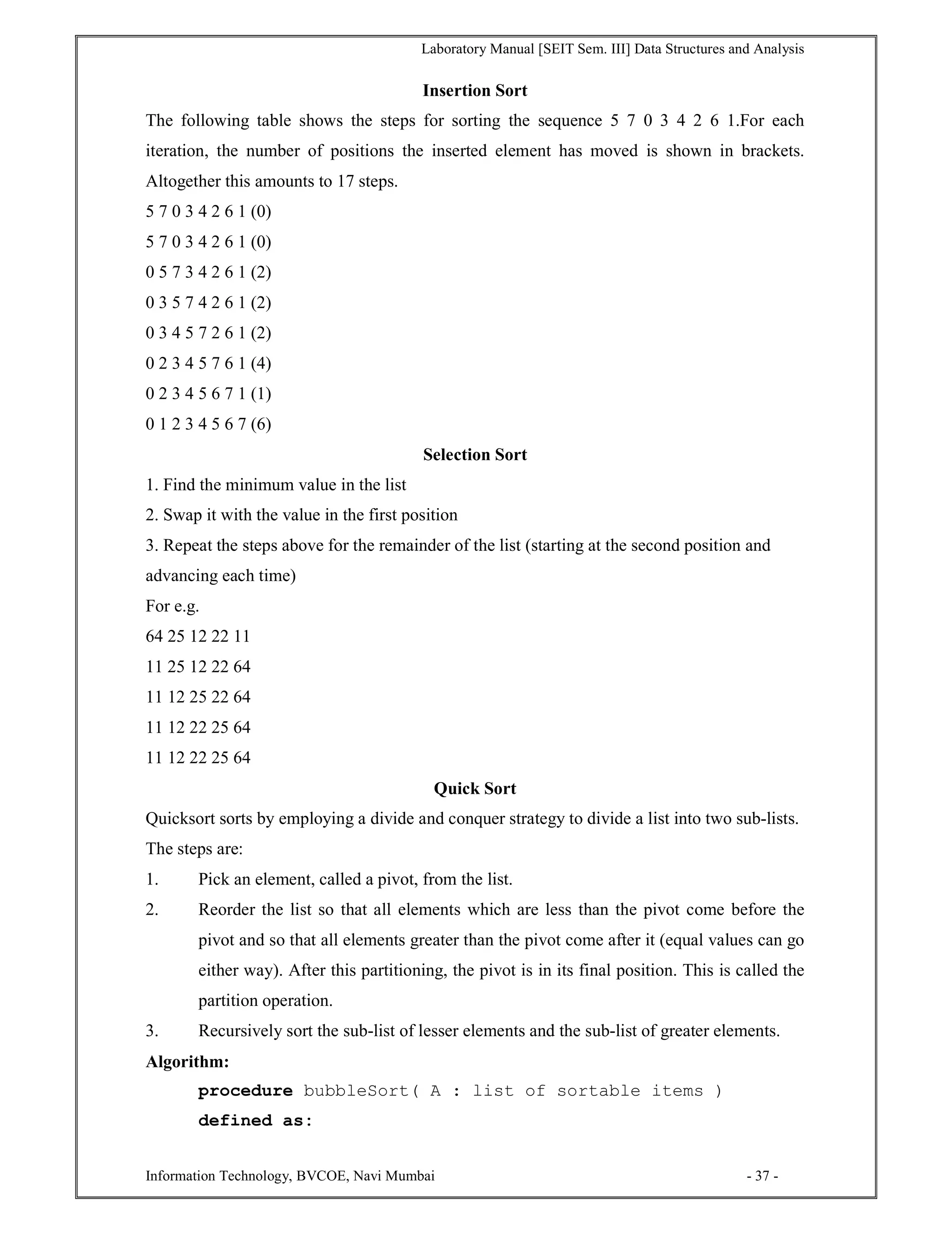 Laboratory Manual [SEIT Sem. III] Data Structures and Analysis
Information Technology, BVCOE, Navi Mumbai - 37 -
Insertion Sort
The following table shows the steps for sorting the sequence 5 7 0 3 4 2 6 1.For each
iteration, the number of positions the inserted element has moved is shown in brackets.
Altogether this amounts to 17 steps.
5 7 0 3 4 2 6 1 (0)
5 7 0 3 4 2 6 1 (0)
0 5 7 3 4 2 6 1 (2)
0 3 5 7 4 2 6 1 (2)
0 3 4 5 7 2 6 1 (2)
0 2 3 4 5 7 6 1 (4)
0 2 3 4 5 6 7 1 (1)
0 1 2 3 4 5 6 7 (6)
Selection Sort
1. Find the minimum value in the list
2. Swap it with the value in the first position
3. Repeat the steps above for the remainder of the list (starting at the second position and
advancing each time)
For e.g.
64 25 12 22 11
11 25 12 22 64
11 12 25 22 64
11 12 22 25 64
11 12 22 25 64
Quick Sort
Quicksort sorts by employing a divide and conquer strategy to divide a list into two sub-lists.
The steps are:
1. Pick an element, called a pivot, from the list.
2. Reorder the list so that all elements which are less than the pivot come before the
pivot and so that all elements greater than the pivot come after it (equal values can go
either way). After this partitioning, the pivot is in its final position. This is called the
partition operation.
3. Recursively sort the sub-list of lesser elements and the sub-list of greater elements.
Algorithm:
procedure bubbleSort( A : list of sortable items )
defined as:
 